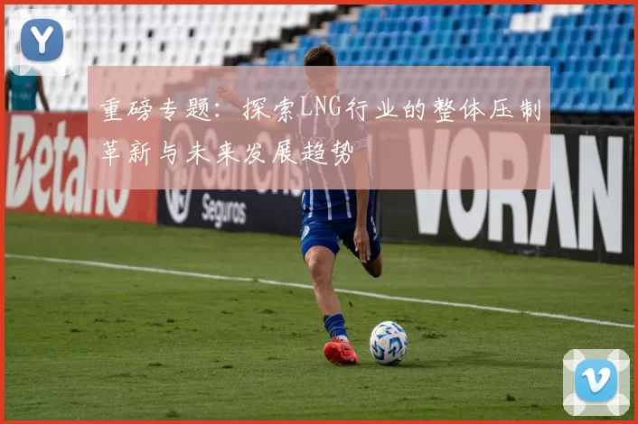 重磅专题：探索LNG行业的整体压制革新与未来发展趋势