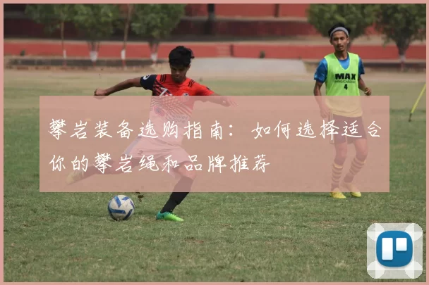 攀岩装备选购指南：如何选择适合你的攀岩绳和品牌推荐