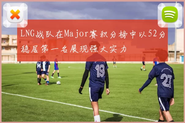 LNG战队在Major赛积分榜中以52分稳居第一名展现强大实力