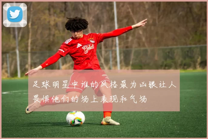足球明星中谁的风格最为凶狠让人畏惧他们的场上表现和气场