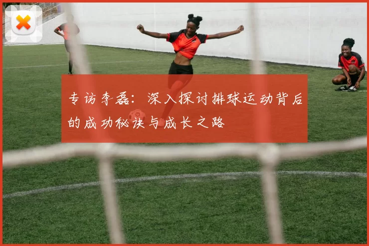 专访李磊：深入探讨排球运动背后的成功秘诀与成长之路