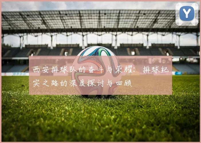 西安排球队的奋斗与荣耀：排球纪实之路的深度探讨与回顾