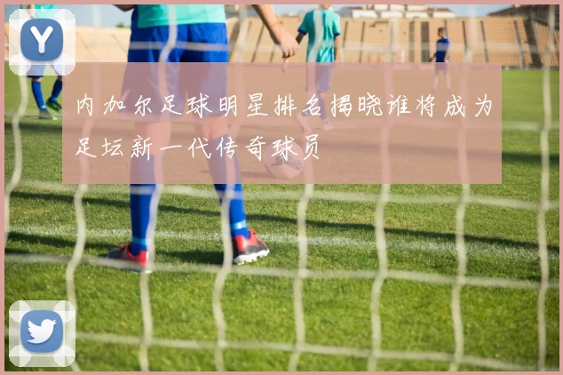 内加尔足球明星排名揭晓谁将成为足坛新一代传奇球员