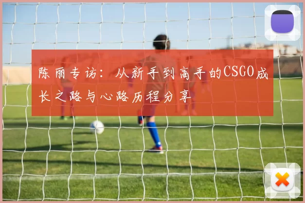 陈丽专访：从新手到高手的CSGO成长之路与心路历程分享