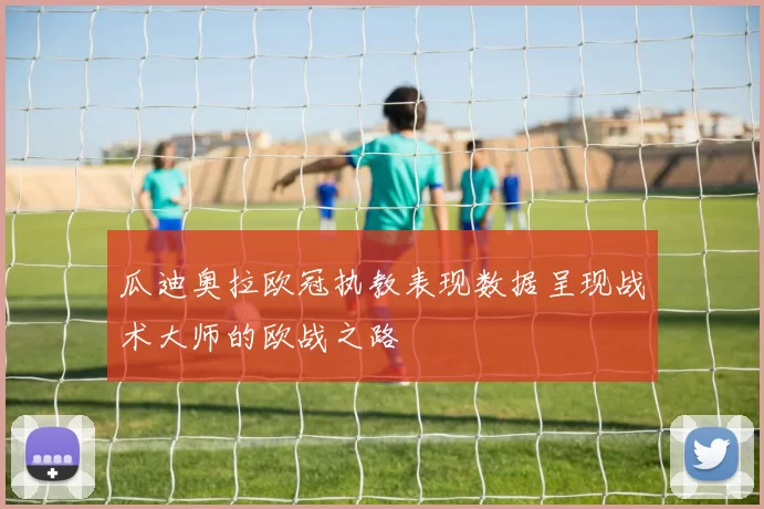 瓜迪奥拉欧冠执教表现数据呈现战术大师的欧战之路