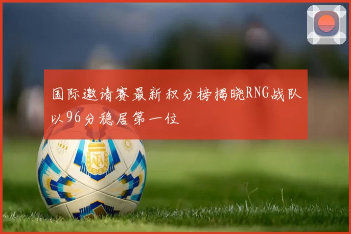 国际邀请赛最新积分榜揭晓RNG战队以96分稳居第一位