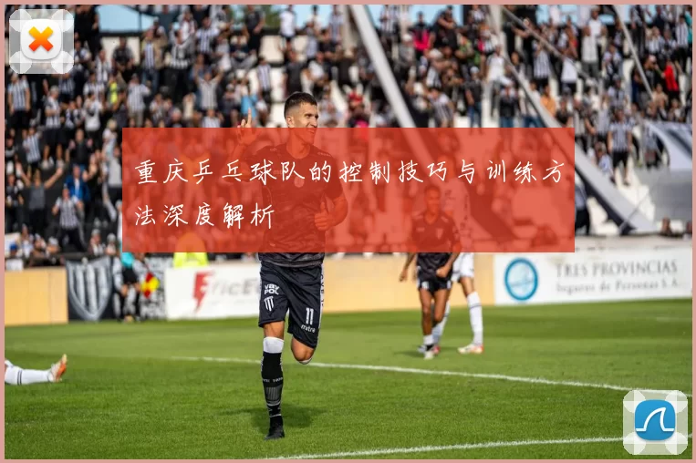 重庆乒乓球队的控制技巧与训练方法深度解析
