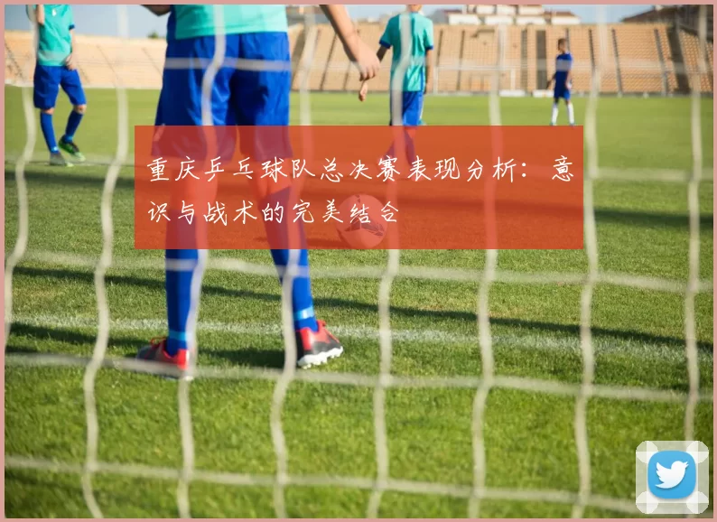 重庆乒乓球队总决赛表现分析：意识与战术的完美结合