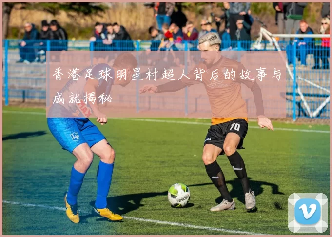 香港足球明星村超人背后的故事与成就揭秘