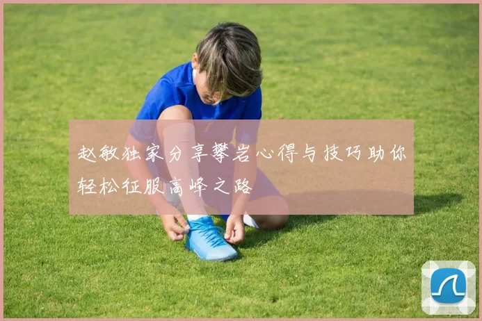 赵敏独家分享攀岩心得与技巧助你轻松征服高峰之路