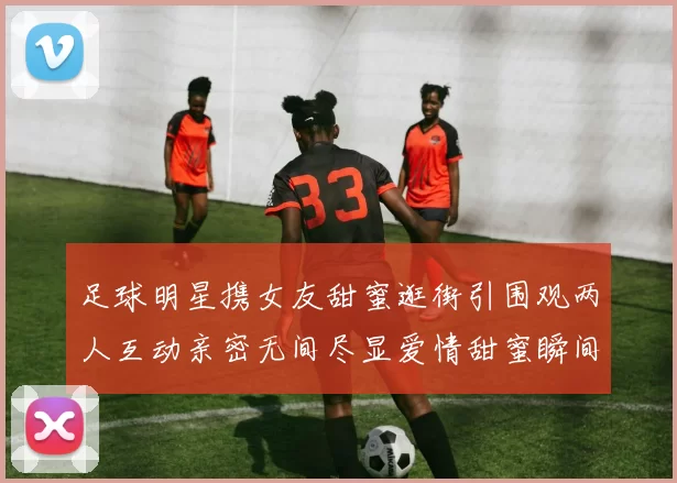 足球明星携女友甜蜜逛街引围观两人互动亲密无间尽显爱情甜蜜瞬间