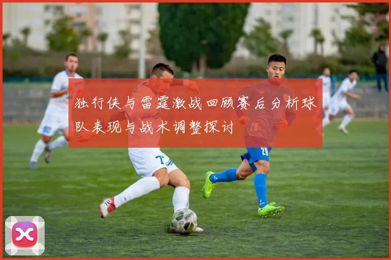 独行侠与雷霆激战回顾赛后分析球队表现与战术调整探讨