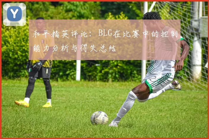 和平精英评论：BLG在比赛中的控制能力分析与得失总结