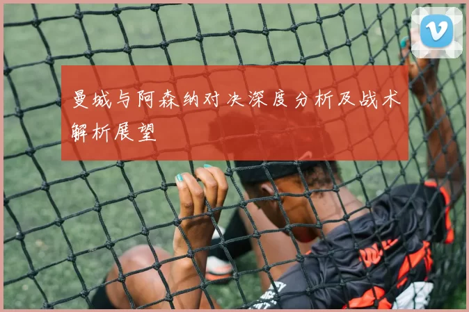曼城与阿森纳对决深度分析及战术解析展望
