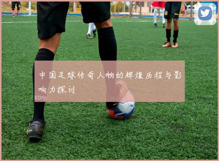 中国足球传奇人物的辉煌历程与影响力探讨
