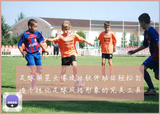 足球明星头像设计软件助你轻松打造个性化足球风格形象的完美工具