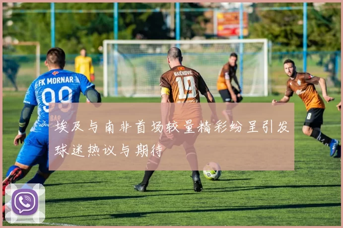 埃及与南非首场较量精彩纷呈引发球迷热议与期待